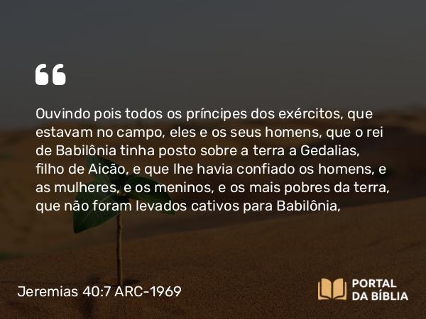 Jeremias 40:7-9 ARC-1969 - Ouvindo pois todos os príncipes dos exércitos, que estavam no campo, eles e os seus homens, que o rei de Babilônia tinha posto sobre a terra a Gedalias, filho de Aicão, e que lhe havia confiado os homens, e as mulheres, e os meninos, e os mais pobres da terra, que não foram levados cativos para Babilônia,