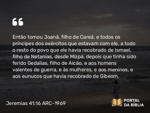 Jeremias 41:16 ARC-1969 - Então tomou Joanã, filho de Careá, e todos os príncipes dos exércitos que estavam com ele, a todo o resto do povo que ele havia recobrado de Ismael, filho de Netanias, desde Mizpá, depois que tinha sido ferido Gedalias, filho de Aicão, e aos homens valentes de guerra, e às mulheres, e aos meninos, e aos eunucos que havia recobrado de Gibeom,