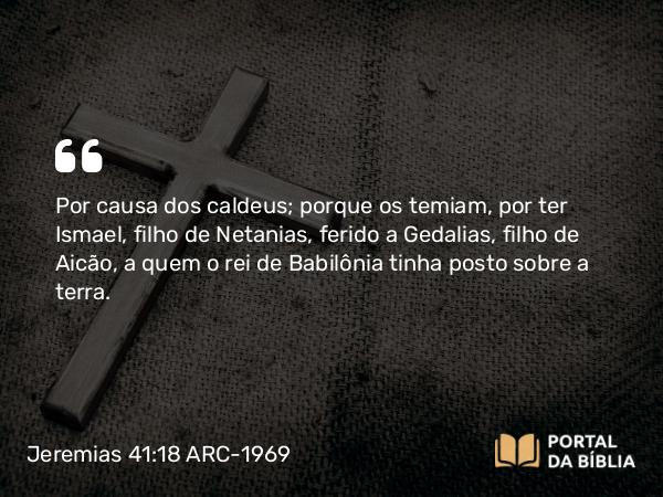 Jeremias 41:18 ARC-1969 - Por causa dos caldeus; porque os temiam, por ter Ismael, filho de Netanias, ferido a Gedalias, filho de Aicão, a quem o rei de Babilônia tinha posto sobre a terra.