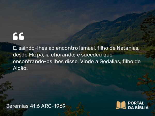 Jeremias 41:6 ARC-1969 - E, saindo-lhes ao encontro Ismael, filho de Netanias, desde Mizpá, ia chorando; e sucedeu que, encontrando-os lhes disse: Vinde a Gedalias, filho de Aicão.