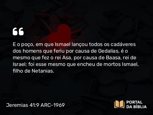 Jeremias 41:9 ARC-1969 - E o poço, em que Ismael lançou todos os cadáveres dos homens que feriu por causa de Gedalias, é o mesmo que fez o rei Asa, por causa de Baasa, rei de Israel; foi esse mesmo que encheu de mortos Ismael, filho de Netanias.