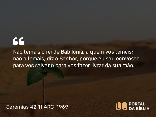 Jeremias 42:11 ARC-1969 - Não temais o rei de Babilônia, a quem vós temeis; não o temais, diz o Senhor, porque eu sou convosco, para vos salvar e para vos fazer livrar da sua mão.