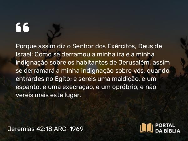 Jeremias 42:18 ARC-1969 - Porque assim diz o Senhor dos Exércitos, Deus de Israel: Como se derramou a minha ira e a minha indignação sobre os habitantes de Jerusalém, assim se derramará a minha indignação sobre vós, quando entrardes no Egito; e sereis uma maldição, e um espanto, e uma execração, e um opróbrio, e não vereis mais este lugar.