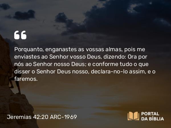 Jeremias 42:20 ARC-1969 - Porquanto, enganastes as vossas almas, pois me enviastes ao Senhor vosso Deus, dizendo: Ora por nós ao Senhor nosso Deus; e conforme tudo o que disser o Senhor Deus nosso, declara-no-lo assim, e o faremos.