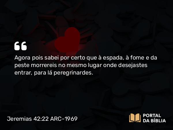 Jeremias 42:22 ARC-1969 - Agora pois sabei por certo que à espada, à fome e da peste morrereis no mesmo lugar onde desejastes entrar, para lá peregrinardes.