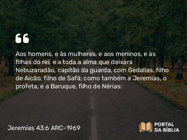 Jeremias 43:6 ARC-1969 - Aos homens, e às mulheres, e aos meninos, e às filhas do rei, e a toda a alma que deixara Nebuzaradão, capitão da guarda, com Gedalias, filho de Aicão, filho de Safã; como também a Jeremias, o profeta, e a Baruque, filho de Nérias: