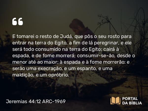 Jeremias 44:12 ARC-1969 - E tomarei o resto de Judá, que pôs o seu rosto para entrar na terra do Egito, a fim de lá peregrinar, e ele será todo consumido na terra do Egito; cairá à espada, e de fome morrerá; consumir-se-ão, desde o menor até ao maior; à espada e à fome morrerão: e serão uma execração, e um espanto, e uma maldição, e um opróbrio.