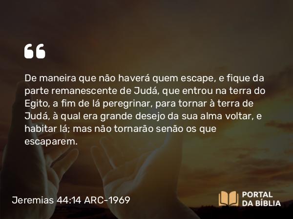 Jeremias 44:14 ARC-1969 - De maneira que não haverá quem escape, e fique da parte remanescente de Judá, que entrou na terra do Egito, a fim de lá peregrinar, para tornar à terra de Judá, à qual era grande desejo da sua alma voltar, e habitar lá; mas não tornarão senão os que escaparem.