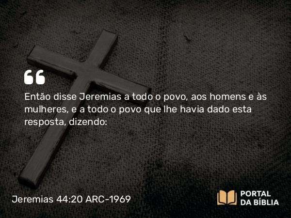 Jeremias 44:20 ARC-1969 - Então disse Jeremias a todo o povo, aos homens e às mulheres, e a todo o povo que lhe havia dado esta resposta, dizendo: