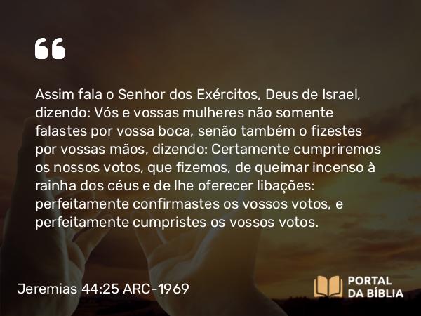 Jeremias 44:25-26 ARC-1969 - Assim fala o Senhor dos Exércitos, Deus de Israel, dizendo: Vós e vossas mulheres não somente falastes por vossa boca, senão também o fizestes por vossas mãos, dizendo: Certamente cumpriremos os nossos votos, que fizemos, de queimar incenso à rainha dos céus e de lhe oferecer libações: perfeitamente confirmastes os vossos votos, e perfeitamente cumpristes os vossos votos.