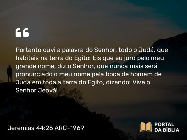 Jeremias 44:26 ARC-1969 - Portanto ouvi a palavra do Senhor, todo o Judá, que habitais na terra do Egito: Eis que eu juro pelo meu grande nome, diz o Senhor, que nunca mais será pronunciado o meu nome pela boca de homem de Judá em toda a terra do Egito, dizendo: Vive o Senhor Jeová!