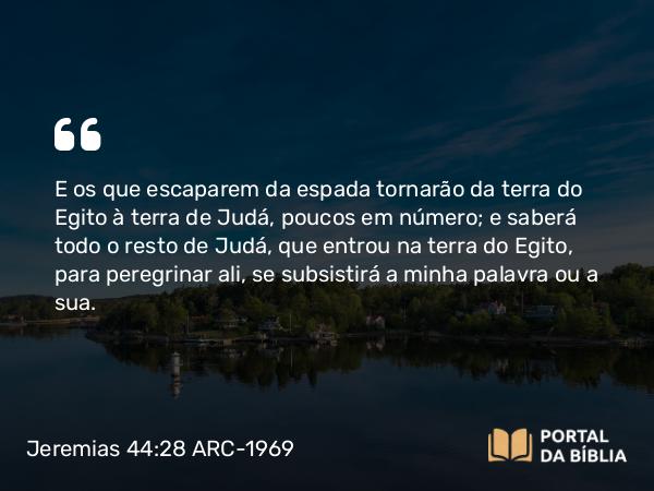 Jeremias 44:28 ARC-1969 - E os que escaparem da espada tornarão da terra do Egito à terra de Judá, poucos em número; e saberá todo o resto de Judá, que entrou na terra do Egito, para peregrinar ali, se subsistirá a minha palavra ou a sua.