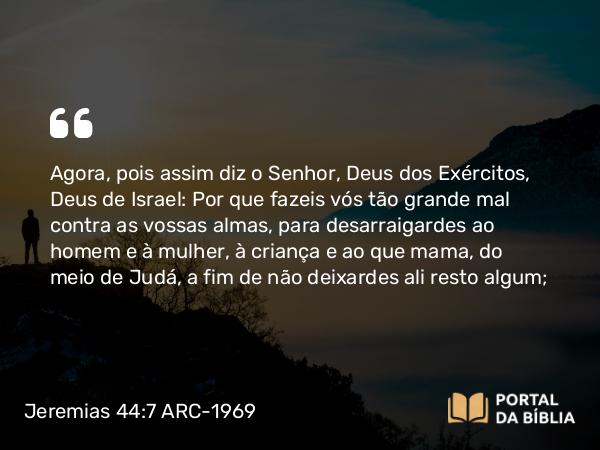 Jeremias 44:7 ARC-1969 - Agora, pois assim diz o Senhor, Deus dos Exércitos, Deus de Israel: Por que fazeis vós tão grande mal contra as vossas almas, para desarraigardes ao homem e à mulher, à criança e ao que mama, do meio de Judá, a fim de não deixardes ali resto algum;