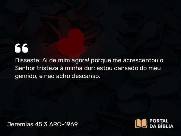 Jeremias 45:3 ARC-1969 - Disseste: Ai de mim agora! porque me acrescentou o Senhor tristeza à minha dor: estou cansado do meu gemido, e não acho descanso.