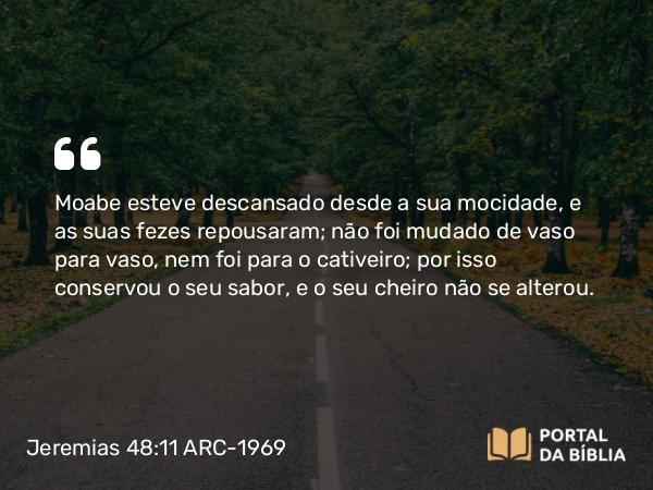 Jeremias 48:11 ARC-1969 - Moabe esteve descansado desde a sua mocidade, e as suas fezes repousaram; não foi mudado de vaso para vaso, nem foi para o cativeiro; por isso conservou o seu sabor, e o seu cheiro não se alterou.