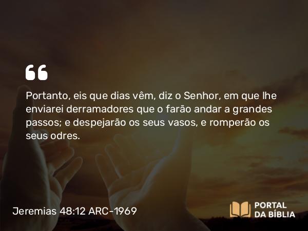 Jeremias 48:12 ARC-1969 - Portanto, eis que dias vêm, diz o Senhor, em que lhe enviarei derramadores que o farão andar a grandes passos; e despejarão os seus vasos, e romperão os seus odres.