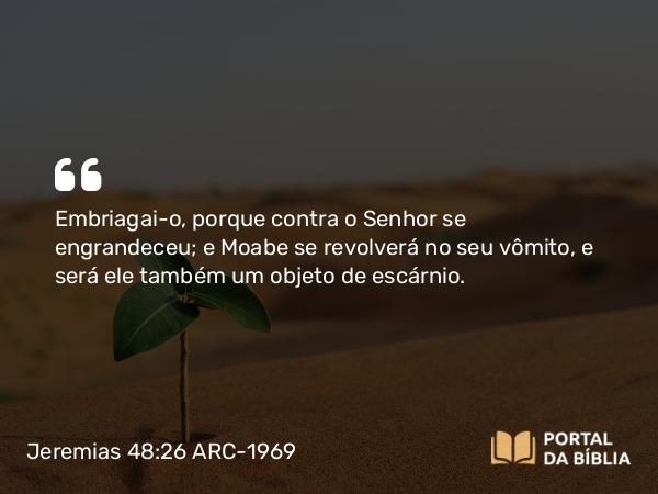 Jeremias 48:26 ARC-1969 - Embriagai-o, porque contra o Senhor se engrandeceu; e Moabe se revolverá no seu vômito, e será ele também um objeto de escárnio.