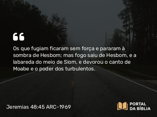 Jeremias 48:45 ARC-1969 - Os que fugiam ficaram sem força e pararam à sombra de Hesbom; mas fogo saiu de Hesbom, e a labareda do meio de Siom, e devorou o canto de Moabe e o poder dos turbulentos.