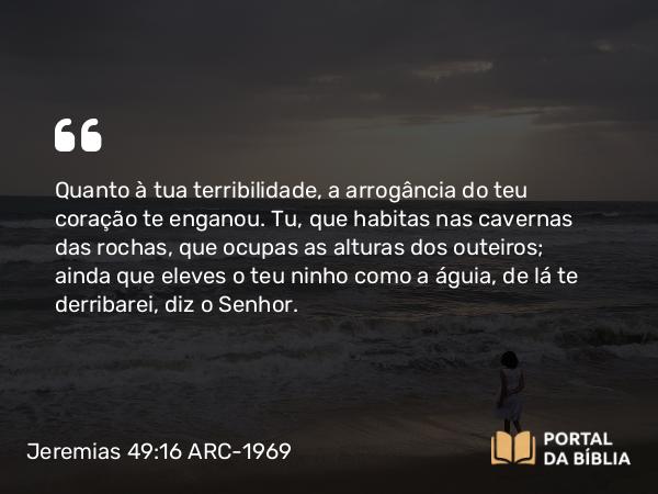 Jeremias 49:16 ARC-1969 - Quanto à tua terribilidade, a arrogância do teu coração te enganou. Tu, que habitas nas cavernas das rochas, que ocupas as alturas dos outeiros; ainda que eleves o teu ninho como a águia, de lá te derribarei, diz o Senhor.