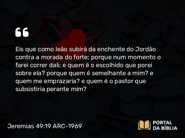 Jeremias 49:19 ARC-1969 - Eis que como leão subirá da enchente do Jordão contra a morada do forte; porque num momento o farei correr dali; e quem é o escolhido que porei sobre ela? porque quem é semelhante a mim? e quem me emprazaria? e quem é o pastor que subsistiria perante mim?