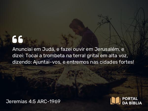 Jeremias 4:5 ARC-1969 - Anunciai em Judá, e fazei ouvir em Jerusalém, e dizei: Tocai a trombeta na terra! gritai em alta voz, dizendo: Ajuntai-vos, e entremos nas cidades fortes!