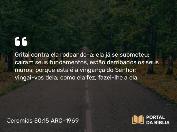 Jeremias 50:15 ARC-1969 - Gritai contra ela rodeando-a; ela já se submeteu; caíram seus fundamentos, estão derribados os seus muros; porque esta é a vingança do Senhor: vingai-vos dela; como ela fez, fazei-lhe a ela.