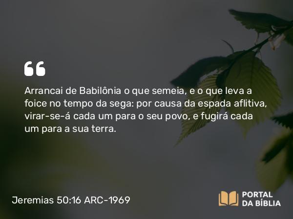 Jeremias 50:16 ARC-1969 - Arrancai de Babilônia o que semeia, e o que leva a foice no tempo da sega: por causa da espada aflitiva, virar-se-á cada um para o seu povo, e fugirá cada um para a sua terra.