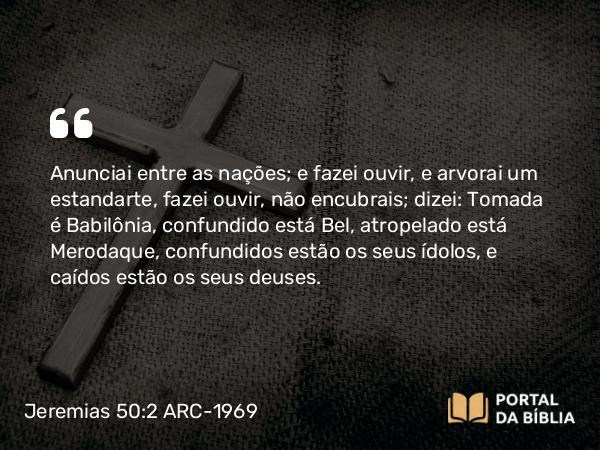 Jeremias 50:2 ARC-1969 - Anunciai entre as nações; e fazei ouvir, e arvorai um estandarte, fazei ouvir, não encubrais; dizei: Tomada é Babilônia, confundido está Bel, atropelado está Merodaque, confundidos estão os seus ídolos, e caídos estão os seus deuses.