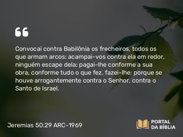 Jeremias 50:29 ARC-1969 - Convocai contra Babilônia os frecheiros, todos os que armam arcos: acampai-vos contra ela em redor, ninguém escape dela; pagai-lhe conforme a sua obra, conforme tudo o que fez, fazei-lhe; porque se houve arrogantemente contra o Senhor, contra o Santo de Israel.