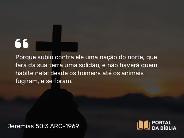 Jeremias 50:3 ARC-1969 - Porque subiu contra ele uma nação do norte, que fará da sua terra uma solidão, e não haverá quem habite nela: desde os homens até os animais fugiram, e se foram.