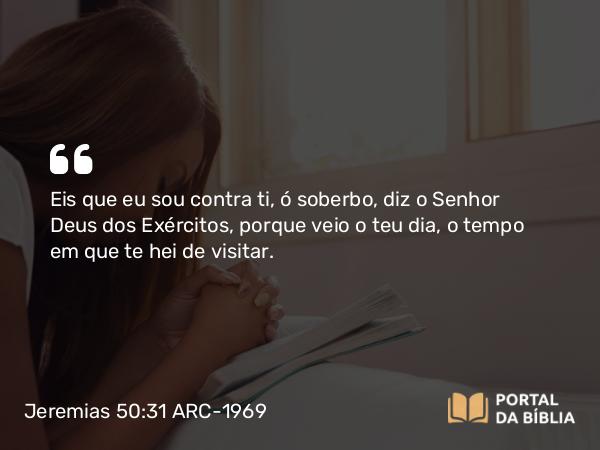 Jeremias 50:31 ARC-1969 - Eis que eu sou contra ti, ó soberbo, diz o Senhor Deus dos Exércitos, porque veio o teu dia, o tempo em que te hei de visitar.