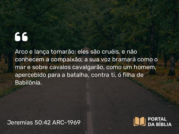 Jeremias 50:42 ARC-1969 - Arco e lança tomarão; eles são cruéis, e não conhecem a compaixão; a sua voz bramará como o mar e sobre cavalos cavalgarão, como um homem, apercebido para a batalha, contra ti, ó filha de Babilônia.