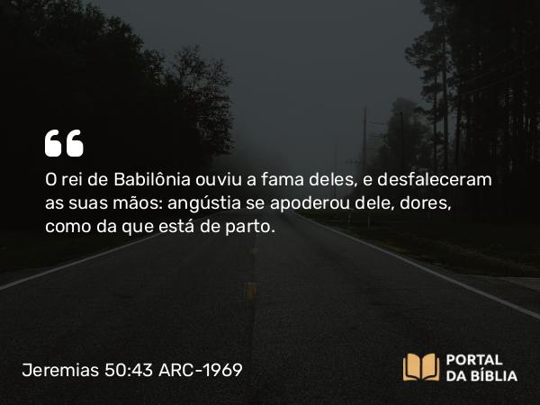 Jeremias 50:43 ARC-1969 - O rei de Babilônia ouviu a fama deles, e desfaleceram as suas mãos: angústia se apoderou dele, dores, como da que está de parto.