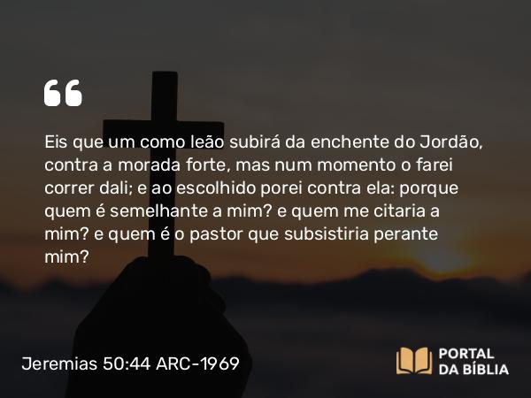 Jeremias 50:44-45 ARC-1969 - Eis que um como leão subirá da enchente do Jordão, contra a morada forte, mas num momento o farei correr dali; e ao escolhido porei contra ela: porque quem é semelhante a mim? e quem me citaria a mim? e quem é o pastor que subsistiria perante mim?