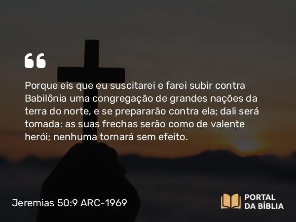 Jeremias 50:9 ARC-1969 - Porque eis que eu suscitarei e farei subir contra Babilônia uma congregação de grandes nações da terra do norte, e se prepararão contra ela; dali será tomada: as suas frechas serão como de valente herói; nenhuma tornará sem efeito.