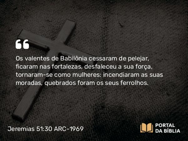 Jeremias 51:30 ARC-1969 - Os valentes de Babilônia cessaram de pelejar, ficaram nas fortalezas, desfaleceu a sua força, tornaram-se como mulheres: incendiaram as suas moradas, quebrados foram os seus ferrolhos.