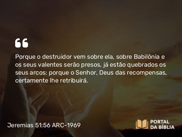 Jeremias 51:56 ARC-1969 - Porque o destruidor vem sobre ela, sobre Babilônia e os seus valentes serão presos, já estão quebrados os seus arcos: porque o Senhor, Deus das recompensas, certamente lhe retribuirá.