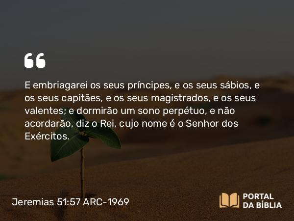 Jeremias 51:57 ARC-1969 - E embriagarei os seus príncipes, e os seus sábios, e os seus capitães, e os seus magistrados, e os seus valentes; e dormirão um sono perpétuo, e não acordarão, diz o Rei, cujo nome é o Senhor dos Exércitos.