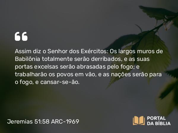 Jeremias 51:58 ARC-1969 - Assim diz o Senhor dos Exércitos: Os largos muros de Babilônia totalmente serão derribados, e as suas portas excelsas serão abrasadas pelo fogo; e trabalharão os povos em vão, e as nações serão para o fogo, e cansar-se-ão.