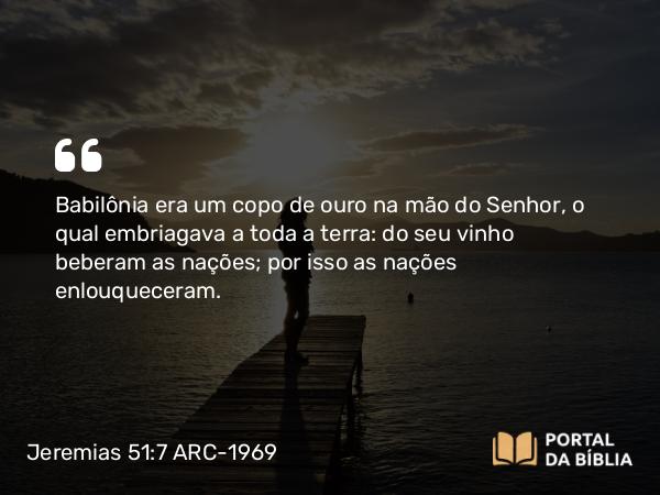 Jeremias 51:7 ARC-1969 - Babilônia era um copo de ouro na mão do Senhor, o qual embriagava a toda a terra: do seu vinho beberam as nações; por isso as nações enlouqueceram.