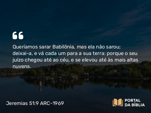 Jeremias 51:9 ARC-1969 - Queríamos sarar Babilônia, mas ela não sarou; deixai-a, e vá cada um para a sua terra: porque o seu juízo chegou até ao céu, e se elevou até às mais altas nuvens.