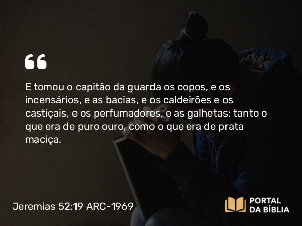 Jeremias 52:19 ARC-1969 - E tomou o capitão da guarda os copos, e os incensários, e as bacias, e os caldeirões e os castiçais, e os perfumadores, e as galhetas: tanto o que era de puro ouro, como o que era de prata maciça.