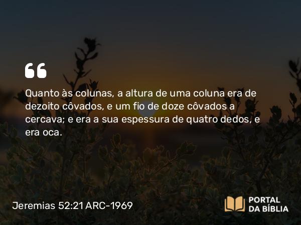 Jeremias 52:21 ARC-1969 - Quanto às colunas, a altura de uma coluna era de dezoito côvados, e um fio de doze côvados a cercava; e era a sua espessura de quatro dedos, e era oca.