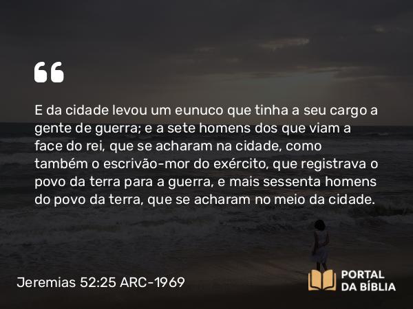 Jeremias 52:25 ARC-1969 - E da cidade levou um eunuco que tinha a seu cargo a gente de guerra; e a sete homens dos que viam a face do rei, que se acharam na cidade, como também o escrivão-mor do exército, que registrava o povo da terra para a guerra, e mais sessenta homens do povo da terra, que se acharam no meio da cidade.