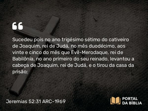 Jeremias 52:31-34 ARC-1969 - Sucedeu pois no ano trigésimo sétimo do cativeiro de Joaquim, rei de Judá, no mês duodécimo, aos vinte e cinco do mês que Evil-Merodaque, rei de Babilônia, no ano primeiro do seu reinado, levantou a cabeça de Joaquim, rei de Judá, e o tirou da casa da prisão;