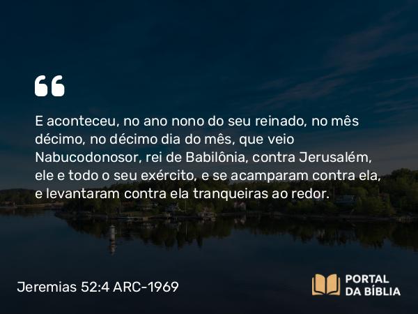 Jeremias 52:4-5 ARC-1969 - E aconteceu, no ano nono do seu reinado, no mês décimo, no décimo dia do mês, que veio Nabucodonosor, rei de Babilônia, contra Jerusalém, ele e todo o seu exército, e se acamparam contra ela, e levantaram contra ela tranqueiras ao redor.