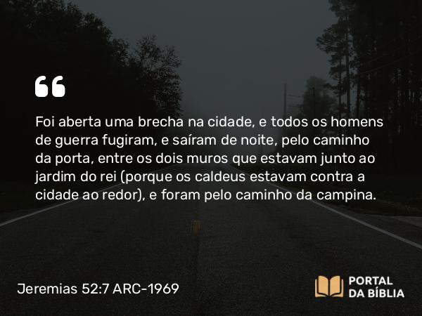 Jeremias 52:7 ARC-1969 - Foi aberta uma brecha na cidade, e todos os homens de guerra fugiram, e saíram de noite, pelo caminho da porta, entre os dois muros que estavam junto ao jardim do rei (porque os caldeus estavam contra a cidade ao redor), e foram pelo caminho da campina.