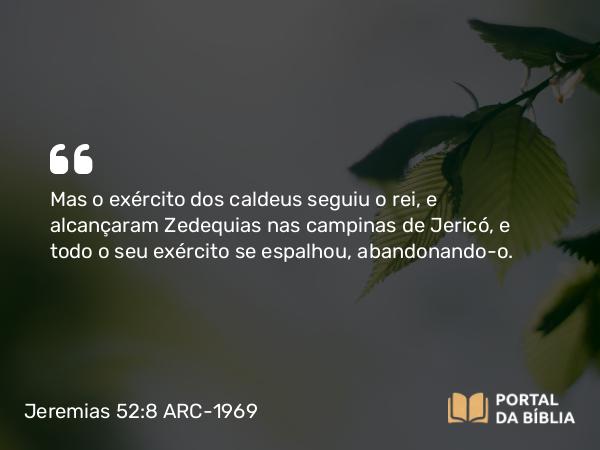 Jeremias 52:8 ARC-1969 - Mas o exército dos caldeus seguiu o rei, e alcançaram Zedequias nas campinas de Jericó, e todo o seu exército se espalhou, abandonando-o.