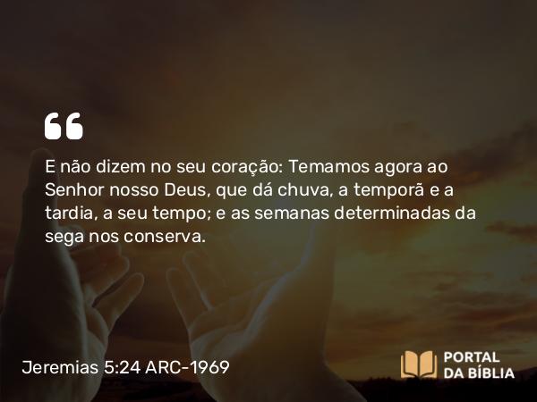 Jeremias 5:24 ARC-1969 - E não dizem no seu coração: Temamos agora ao Senhor nosso Deus, que dá chuva, a temporã e a tardia, a seu tempo; e as semanas determinadas da sega nos conserva.