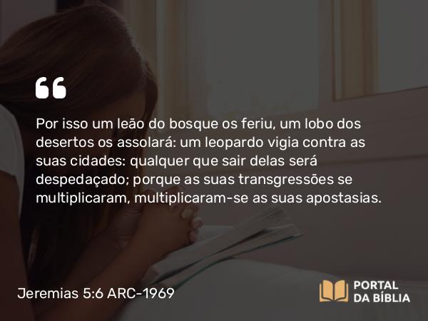 Jeremias 5:6 ARC-1969 - Por isso um leão do bosque os feriu, um lobo dos desertos os assolará: um leopardo vigia contra as suas cidades: qualquer que sair delas será despedaçado; porque as suas transgressões se multiplicaram, multiplicaram-se as suas apostasias.